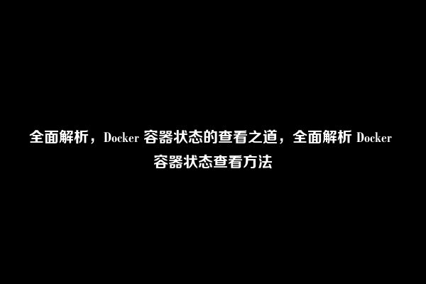 全面解析，Docker 容器状态的查看之道，全面解析 Docker 容器状态查看方法