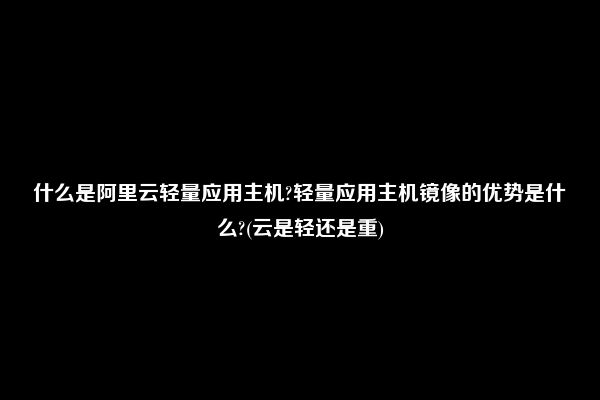 什么是阿里云轻量应用主机?轻量应用主机镜像的优势是什么?(云是轻还是重)