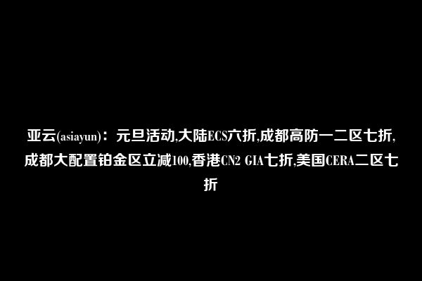 亚云(asiayun)：元旦活动,大陆ECS六折,成都高防一二区七折,成都大配置铂金区立减100,香港CN2 GIA七折,美国CERA二区七折