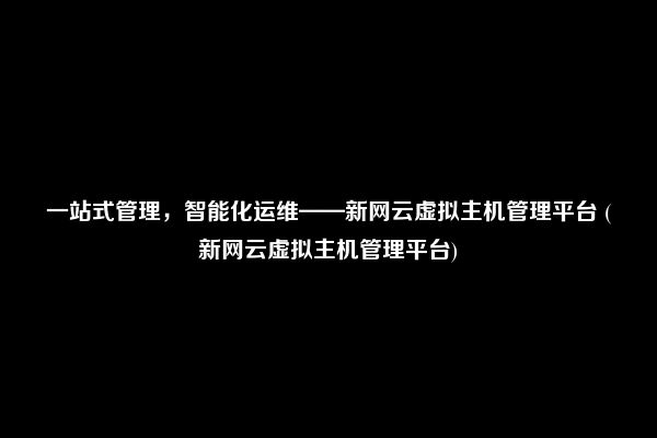 一站式管理，智能化运维——新网云虚拟主机管理平台 (新网云虚拟主机管理平台)