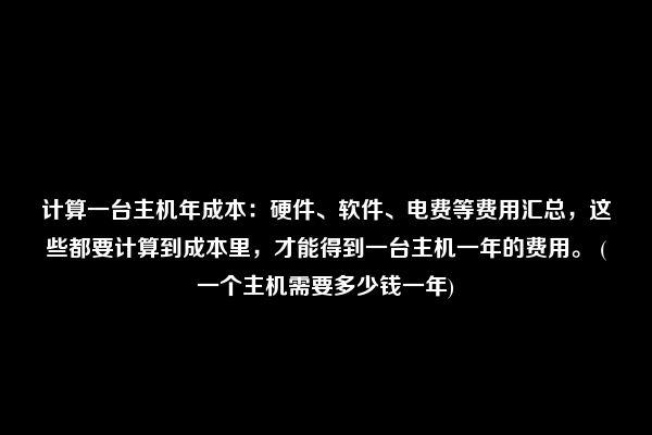 计算一台主机年成本：硬件、软件、电费等费用汇总，这些都要计算到成本里，才能得到一台主机一年的费用。 (一个主机需要多少钱一年)