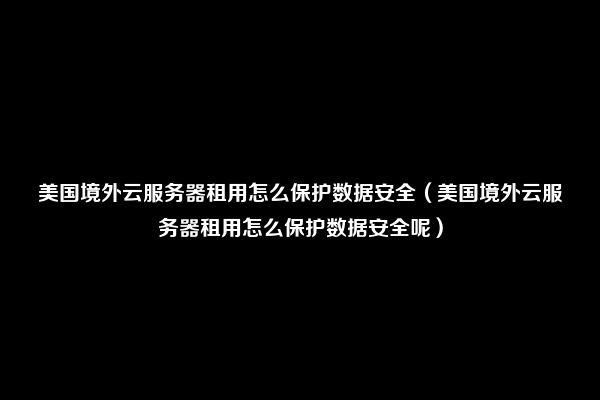 美国境外云服务器租用怎么保护数据安全（美国境外云服务器租用怎么保护数据安全呢）