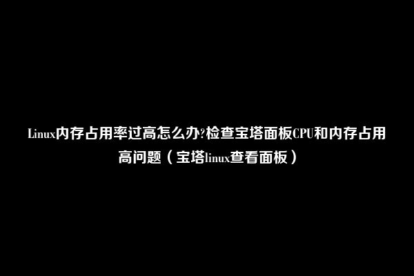 Linux内存占用率过高怎么办?检查宝塔面板CPU和内存占用高问题（宝塔linux查看面板）