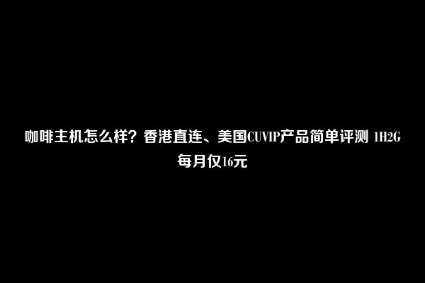 咖啡主机怎么样？香港直连、美国CUVIP产品简单评测 1H2G每月仅16元