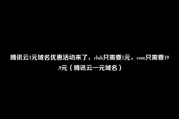 腾讯云1元域名优惠活动来了，club只需要1元，com只需要19.9元（腾讯云一元域名）