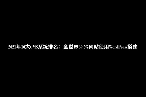 2021年10大CMS系统排名：全世界39.5%网站使用WordPress搭建