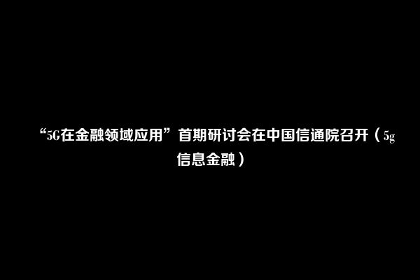 “5G在金融领域应用”首期研讨会在中国信通院召开（5g信息金融）