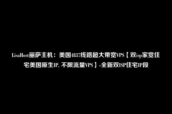 LisaHost丽萨主机：美国4837线路超大带宽VPS【双isp家宽住宅美国原生IP, 不限流量VPS】-全新双ISP住宅IP段