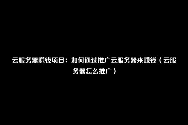 云服务器赚钱项目：如何通过推广云服务器来赚钱（云服务器怎么推广）