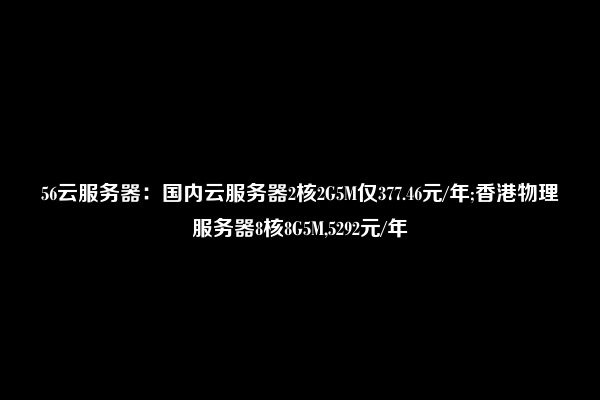 56云服务器：国内云服务器2核2G5M仅377.46元/年;香港物理服务器8核8G5M,5292元/年