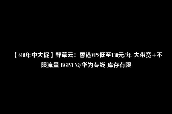 【618年中大促】野草云：香港VPS低至138元/年 大带宽+不限流量 BGP/CN2/华为专线 库存有限