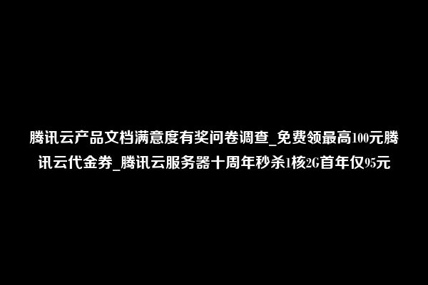 腾讯云产品文档满意度有奖问卷调查_免费领最高100元腾讯云代金券_腾讯云服务器十周年秒杀1核2G首年仅95元