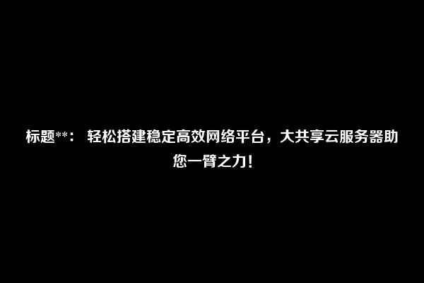 标题**： 轻松搭建稳定高效网络平台，大共享云服务器助您一臂之力！