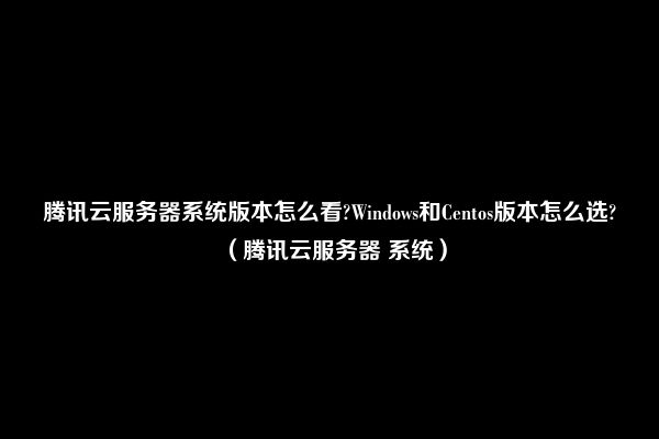 腾讯云服务器系统版本怎么看?Windows和Centos版本怎么选?（腾讯云服务器 系统）