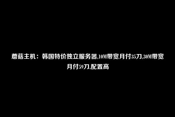 蘑菇主机：韩国特价独立服务器,10M带宽月付35刀,30M带宽月付59刀,配置高