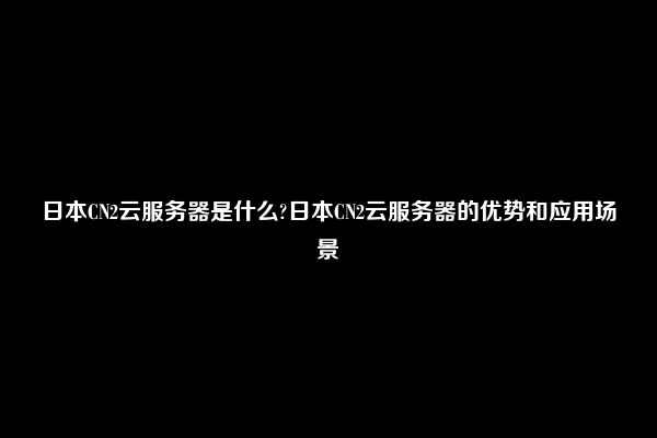 日本CN2云服务器是什么?日本CN2云服务器的优势和应用场景