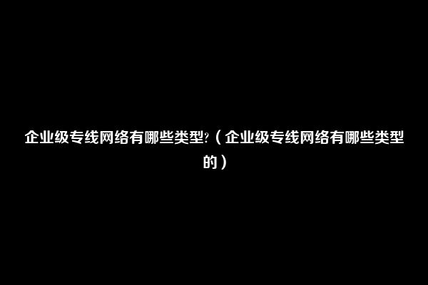 企业级专线网络有哪些类型?（企业级专线网络有哪些类型的）