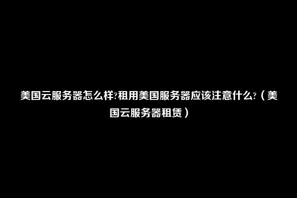 美国云服务器怎么样?租用美国服务器应该注意什么?（美国云服务器租赁）