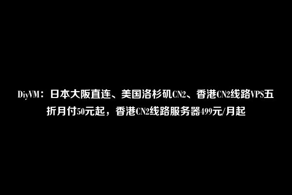 DiyVM：日本大阪直连、美国洛杉矶CN2、香港CN2线路VPS五折月付50元起，香港CN2线路服务器499元/月起