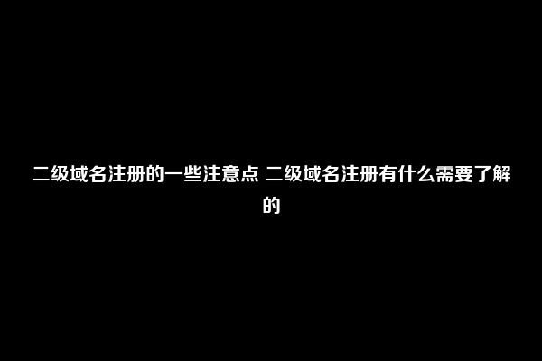 二级域名注册的一些注意点 二级域名注册有什么需要了解的