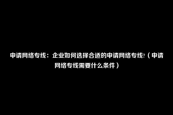 申请网络专线：企业如何选择合适的申请网络专线?（申请网络专线需要什么条件）