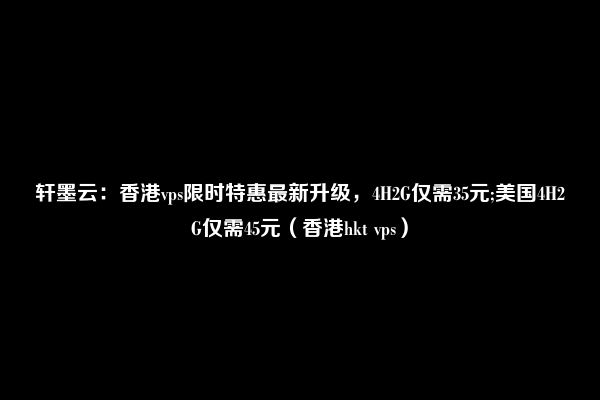 轩墨云：香港vps限时特惠最新升级，4H2G仅需35元;美国4H2G仅需45元（香港hkt vps）