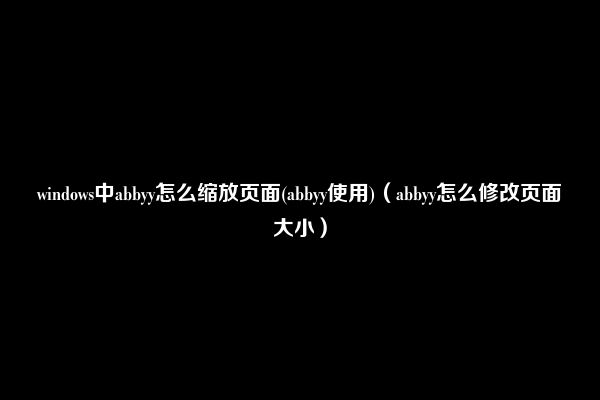 windows中abbyy怎么缩放页面(abbyy使用)（abbyy怎么修改页面大小）