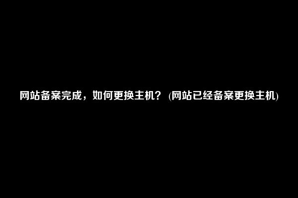 网站备案完成，如何更换主机？ (网站已经备案更换主机)