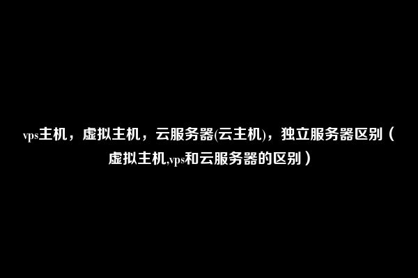 vps主机，虚拟主机，云服务器(云主机)，独立服务器区别（虚拟主机,vps和云服务器的区别）