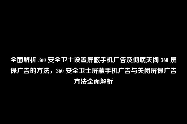 全面解析 360 安全卫士设置屏蔽手机广告及彻底关闭 360 屏保广告的方法，360 安全卫士屏蔽手机广告与关闭屏保广告方法全面解析