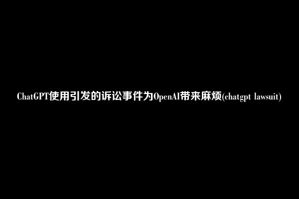 ChatGPT使用引发的诉讼事件为OpenAI带来麻烦(chatgpt lawsuit)