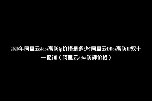 2020年阿里云ddos高防ip价格是多少?阿里云DDos高防IP双十一促销（阿里云ddos防御价格）