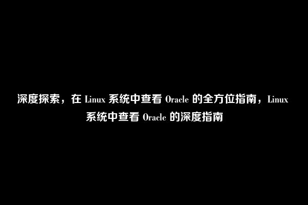 深度探索，在 Linux 系统中查看 Oracle 的全方位指南，Linux 系统中查看 Oracle 的深度指南