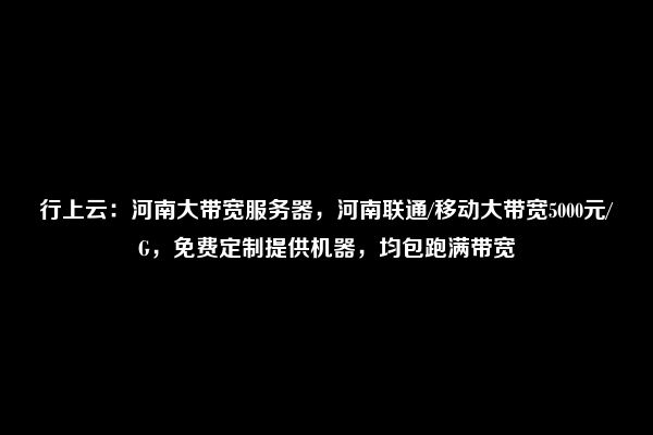 行上云：河南大带宽服务器，河南联通/移动大带宽5000元/G，免费定制提供机器，均包跑满带宽