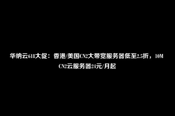 华纳云618大促：香港/美国CN2大带宽服务器低至2.5折，10M CN2云服务器24元/月起