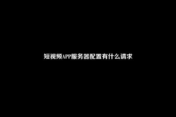 短视频APP服务器配置有什么请求
