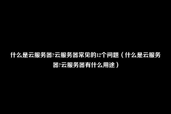 什么是云服务器?云服务器常见的12个问题（什么是云服务器?云服务器有什么用途）