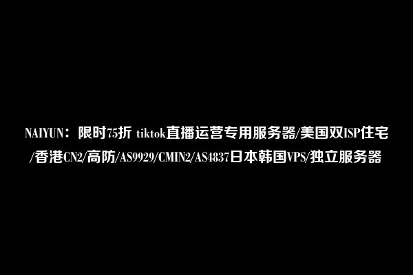 NAIYUN：限时75折 tiktok直播运营专用服务器/美国双ISP住宅/香港CN2/高防/AS9929/CMIN2/AS4837日本韩国VPS/独立服务器