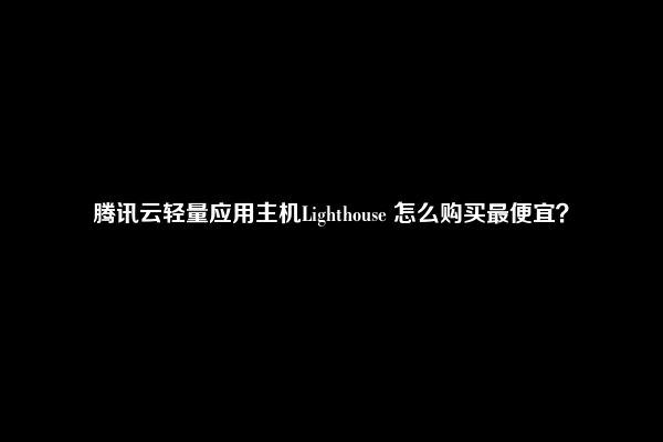 腾讯云轻量应用主机Lighthouse 怎么购买最便宜？