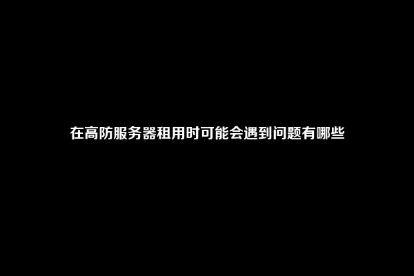在高防服务器租用时可能会遇到问题有哪些