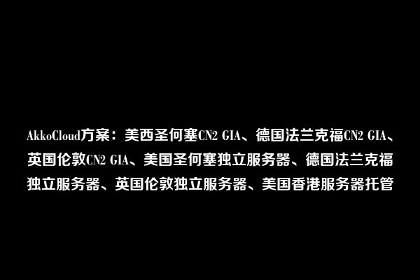 AkkoCloud方案：美西圣何塞CN2 GIA、德国法兰克福CN2 GIA、英国伦敦CN2 GIA、美国圣何塞独立服务器、德国法兰克福独立服务器、英国伦敦独立服务器、美国香港服务器托管