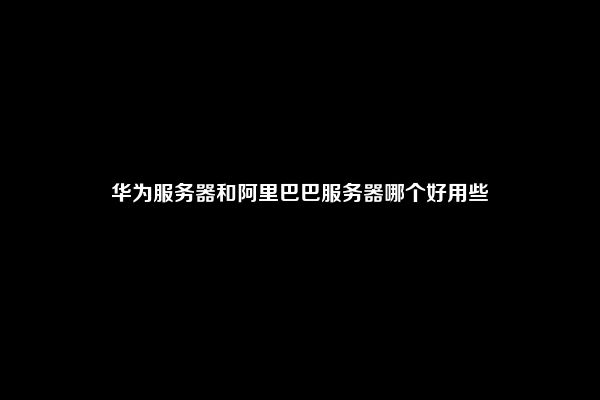 华为服务器和阿里巴巴服务器哪个好用些