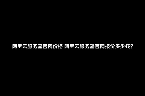 阿里云服务器官网价格 阿里云服务器官网报价多少钱？