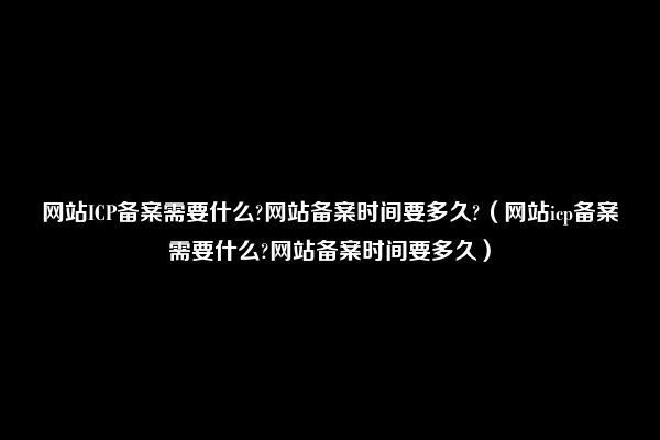 网站ICP备案需要什么?网站备案时间要多久?（网站icp备案需要什么?网站备案时间要多久）