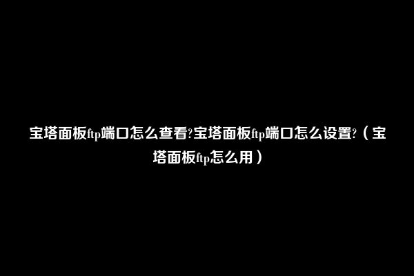 宝塔面板ftp端口怎么查看?宝塔面板ftp端口怎么设置?（宝塔面板ftp怎么用）