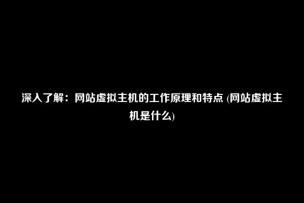 深入了解：网站虚拟主机的工作原理和特点 (网站虚拟主机是什么)