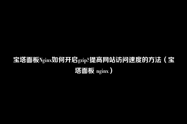 宝塔面板Nginx如何开启gzip?提高网站访问速度的方法（宝塔面板 nginx）