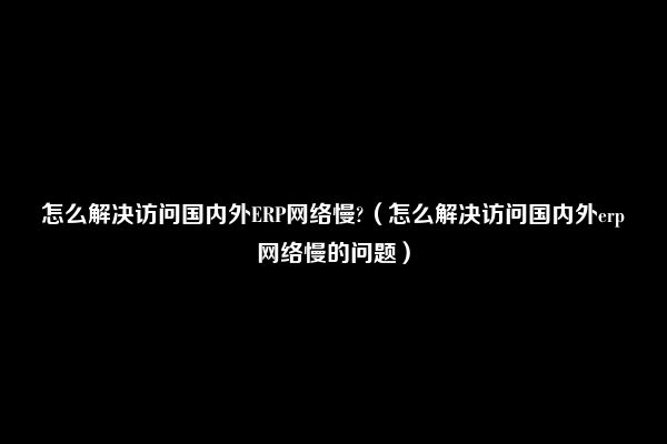 怎么解决访问国内外ERP网络慢?（怎么解决访问国内外erp网络慢的问题）