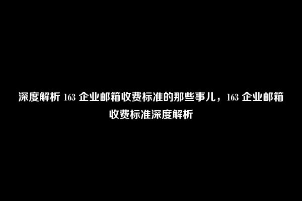 深度解析 163 企业邮箱收费标准的那些事儿，163 企业邮箱收费标准深度解析