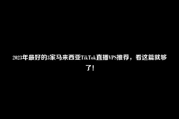 2023年最好的3家马来西亚TikTok直播VPS推荐，看这篇就够了！